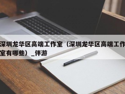 深圳龙华区高端工作室(深圳龙华区高端工作室有哪些)_伴游