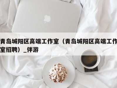 青岛城阳区高端工作室(青岛城阳区高端工作室招聘)_伴游