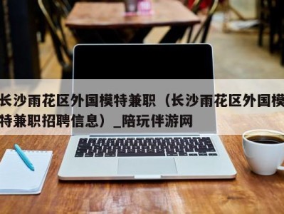 长沙雨花区外国模特兼职(长沙雨花区外国模特兼职招聘信息)_陪玩伴游网
