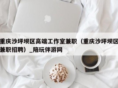 重庆沙坪坝区高端工作室兼职(重庆沙坪坝区兼职招聘)_陪玩伴游网