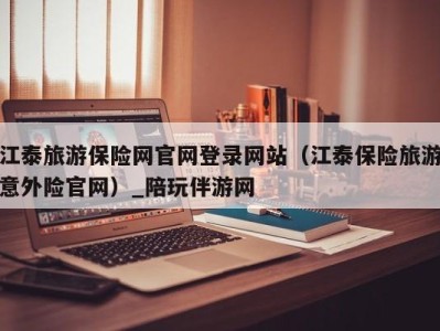 江泰旅游保险网官网登录网站(江泰保险旅游意外险官网)_陪玩伴游网