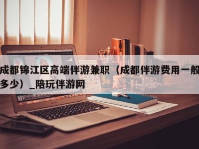 成都锦江区高端伴游兼职(成都伴游费用一般多少)_陪玩伴游网