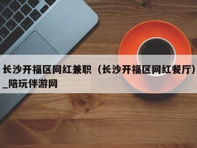 长沙开福区网红兼职(长沙开福区网红餐厅)_陪玩伴游网