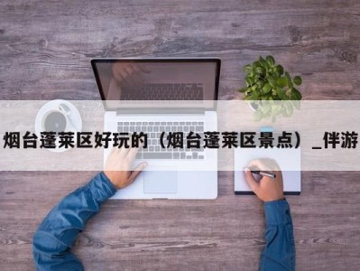 烟台蓬莱区好玩的(烟台蓬莱区景点)_伴游