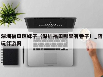 深圳福田区妹子(深圳福田哪里有巷子)_陪玩伴游网