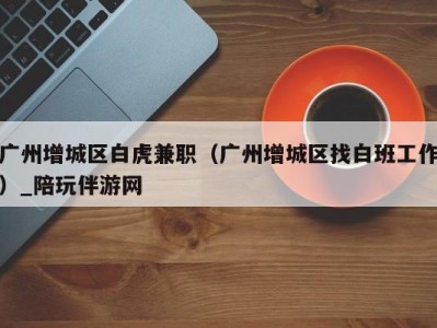 广州增城区白虎兼职(广州增城区找白班工作)_陪玩伴游网