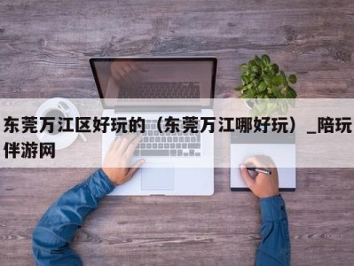 东莞万江区好玩的(东莞万江哪好玩)_陪玩伴游网
