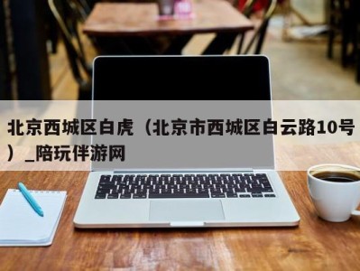 北京西城区白虎(北京市西城区白云路10号)_陪玩伴游网