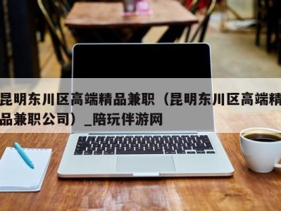 昆明东川区高端精品兼职(昆明东川区高端精品兼职公司)_陪玩伴游网