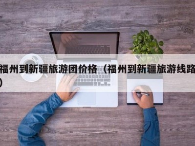 福州到新疆旅游团价格(福州到新疆旅游线路)