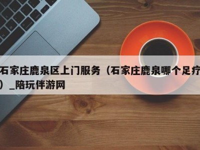 石家庄鹿泉区上门服务(石家庄鹿泉哪个足疗)_陪玩伴游网