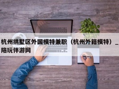 杭州拱墅区外国模特兼职(杭州外籍模特)_陪玩伴游网