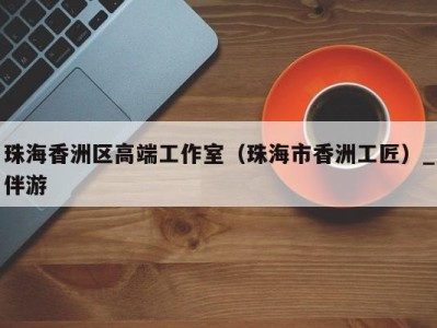 珠海香洲区高端工作室(珠海市香洲工匠)_伴游