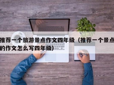 推荐一个旅游景点作文四年级(推荐一个景点的作文怎么写四年级)