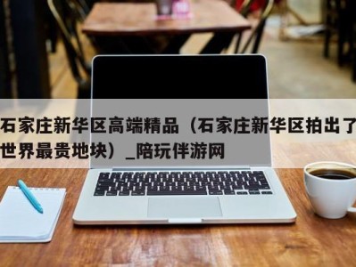 石家庄新华区高端精品(石家庄新华区拍出了世界最贵地块)_陪玩伴游网