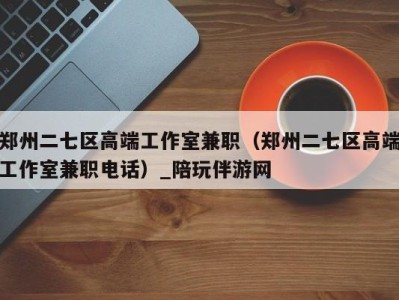 郑州二七区高端工作室兼职(郑州二七区高端工作室兼职电话)_陪玩伴游网
