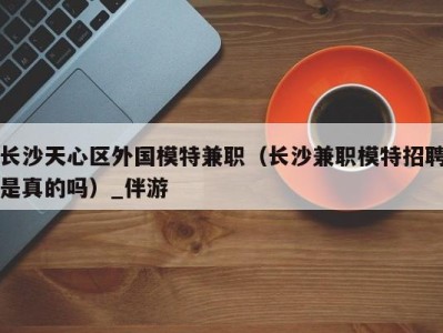 长沙天心区外国模特兼职(长沙兼职模特招聘是真的吗)_伴游