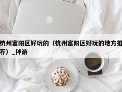 杭州富阳区好玩的(杭州富阳区好玩的地方推荐)_伴游