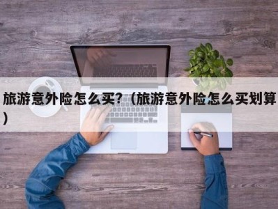 旅游意外险怎么买?(旅游意外险怎么买划算)