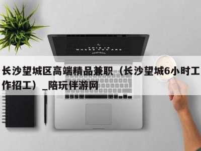 长沙望城区高端精品兼职(长沙望城6小时工作招工)_陪玩伴游网