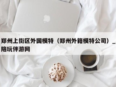 郑州上街区外国模特(郑州外籍模特公司)_陪玩伴游网