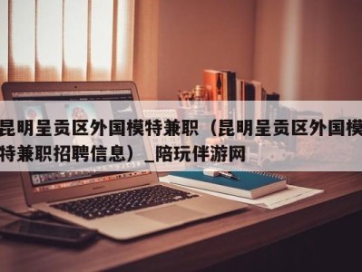 昆明呈贡区外国模特兼职(昆明呈贡区外国模特兼职招聘信息)_陪玩伴游网