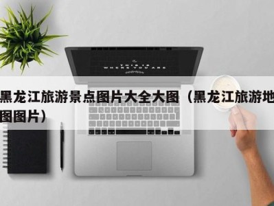 黑龙江旅游景点图片大全大图(黑龙江旅游地图图片)