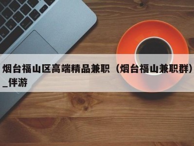 烟台福山区高端精品兼职(烟台福山兼职群)_伴游