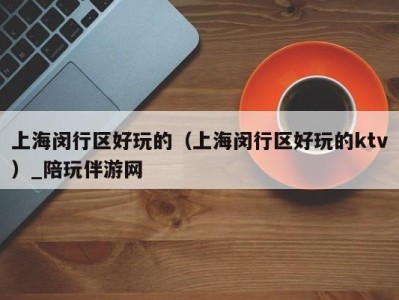 上海闵行区好玩的(上海闵行区好玩的ktv)_陪玩伴游网