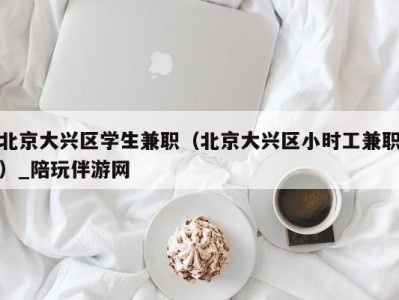 北京大兴区学生兼职(北京大兴区小时工兼职)_陪玩伴游网