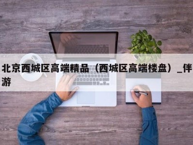 北京西城区高端精品(西城区高端楼盘)_伴游