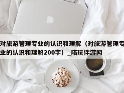 对旅游管理专业的认识和理解(对旅游管理专业的认识和理解200字)_陪玩伴游网