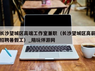 长沙望城区高端工作室兼职(长沙望城区高薪招聘暑假工)_陪玩伴游网