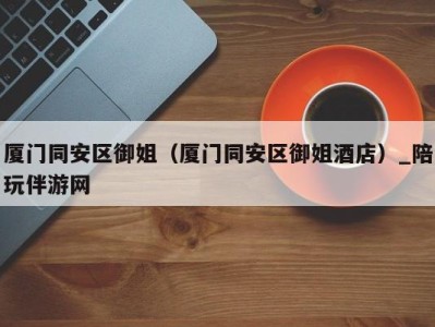 厦门同安区御姐(厦门同安区御姐酒店)_陪玩伴游网
