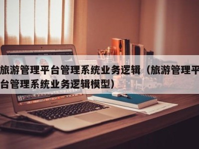 旅游管理平台管理系统业务逻辑(旅游管理平台管理系统业务逻辑模型)