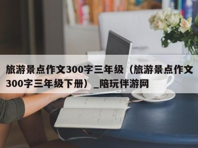 旅游景点作文300字三年级(旅游景点作文300字三年级下册)_陪玩伴游网