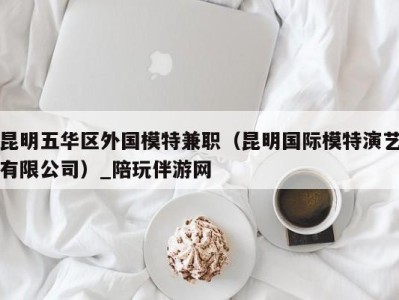 昆明五华区外国模特兼职(昆明国际模特演艺有限公司)_陪玩伴游网