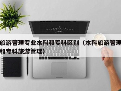 旅游管理专业本科和专科区别(本科旅游管理和专科旅游管理)