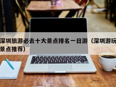 深圳旅游必去十大景点排名一日游(深圳游玩景点推荐)