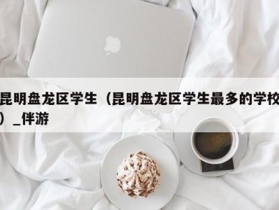 昆明盘龙区学生(昆明盘龙区学生最多的学校)_伴游