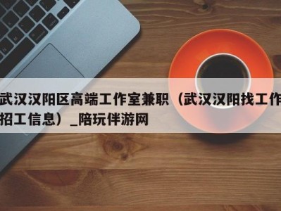 武汉汉阳区高端工作室兼职(武汉汉阳找工作招工信息)_陪玩伴游网