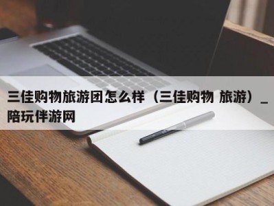 三佳购物旅游团怎么样(三佳购物 旅游)_陪玩伴游网
