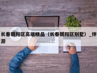 长春朝阳区高端精品(长春朝阳区别墅)_伴游
