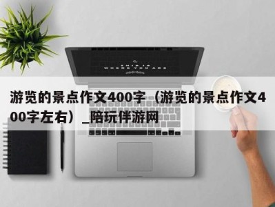 游览的景点作文400字(游览的景点作文400字左右)_陪玩伴游网