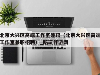北京大兴区高端工作室兼职(北京大兴区高端工作室兼职招聘)_陪玩伴游网