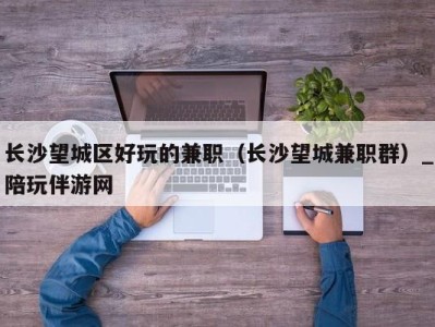 长沙望城区好玩的兼职(长沙望城兼职群)_陪玩伴游网