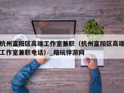 杭州富阳区高端工作室兼职(杭州富阳区高端工作室兼职电话)_陪玩伴游网