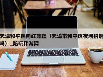 天津和平区网红兼职(天津市和平区夜场招聘吗)_陪玩伴游网