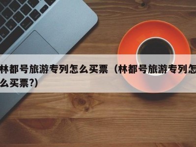 林都号旅游专列怎么买票(林都号旅游专列怎么买票?)