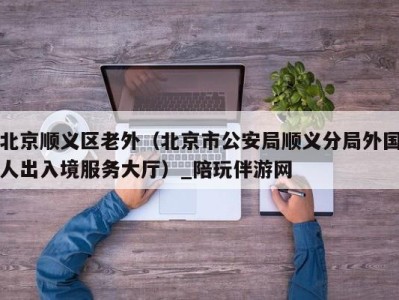 北京顺义区老外(北京市公安局顺义分局外国人出入境服务大厅)_陪玩伴游网